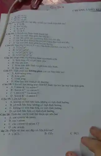 n. (b) và (c)
(b) và (d)
B. (c) và (d)
Câu 13: Cặp chất nào sau đầy có thể tạo thành hợp chất ion?
A. F và Br.
B. Na và Mg
C. K và Cl.
D. Cl và S.
Câu 14: Liên kết ion được hình thành bơi
A. lực hút tĩnh điện giữa hai ion âm.
B. lực đấy giữa các ion mang diện tích trái dấu.
C. lực hút tĩnh điện giữa các ion mang điện tích trái dấu.
D. lực hút tĩnh điện giữa hai ion dương.
Câu 15: Nguyên từ Al có Z=13
Cấu hình electron của ion Al^1+ là
A. 1s^22s^22p^6
B 1s^22s^22p^63s^2
C 1s^22s^22p^63s^23p^4
D 1s^22s^22p^63s^23p^1
Câu 16: Hợp chất ion thường được tạo thành giữa
A. Kim loại yếu và phi kim yếu.
B. Hai phi kim.
C. Kim loại điền hình và phi kim điển hình.
D. Hai kim loại.
Câu 17: Tính chất nào không phải của các hợp chất ion?
A. Khó nóng chảy.
B. Khá giòn.
C. Chất lỏng.
D. Khó bay hơi ở nhiệt độ thường.
Câu 18: Liên kết ion trong hợp chất KF được tạo bởi lực hút tĩnh điện giữa
A. Cation K^+ và anion F^ast 
B. Anion K^2+ và cation F^ast 
C. Cation K^2+ và anion F_(2)
D. Anion K^+ và anion F^-
Câu 19: Liên kết ion
A. không có tính bão hòa, không có tính định hướng.
B. có tính bão hòa, không có tính định hướng.
C. không có tính bão hòa, có tính định hướng.
D. có tính bão hòa, có tính định hướng.
Câu 20: Tinh thể ion là tinh thể được tạo nên bởi
A. các cation và anion.
B. các cation.
C. các cation và anion Cl^-
D. các anion.
Câu 21: Phân tử nào sau đây có liên kết ion?
- A. CaCl_(2)
B. CO_(2)
C. HCl.