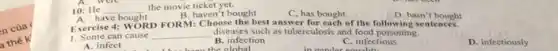 n của
thế
10: He
the movie ticket yet.
C, has bought
D. hasn't bought
__
B. haven't bought
Exercise 4: WORD FORM:Choose the best answer for each of the following sentences.
1. Some can cause __ diseases such as tuberculosis and food poisoning.
A. infect
B. infection
the
C. infectious
D. infectiously