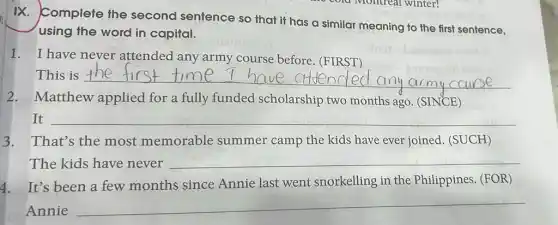 n IX. Complete the second sentence so that it has a similar meaning to the first sentence,
using the word in capital.
1. I have never attended any army course before (FIRST)
This is __
army course
2.Matthew applied for a fully funded scholarship two months ago. (SINCE)
It __
That's the most memorable summer camp the kids have ever joined . (SUCH)
The kids have never
__
4. It's been a few months since Annie last went snorkelling in the Philippines. (FOR)
Annie
__