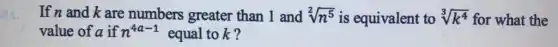 If n and k are numbers greater than 1 and sqrt [2](n^5) is equivalent to sqrt [3](k^4) for what the
value of a if n^4a-1 equal tok?