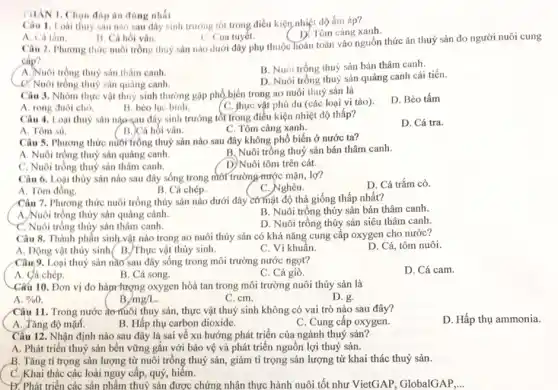 án đúng nhất
Câu 1. Loai thuy sản nào sau đây sinh trường tốt trong điều kiện nhiệt độ ấm áp?
D. Tôm càng xanh.
A. Cá tâm.
B. Cá hoi vân
C. Cua tuyết.
Câu 2. Phương thức nuôi trồng thuỷ sản nào dưới đây phụ thuộc hoàn toàn vào nguồn thức ǎn thuỷ sản do người nuôi cung
cáp?
A. Nuôi trồng thuỷ sản thâm canh
B. Nuôi trồng thuỷ sản bán thâm canh.
C. Nuôi trồng thuỷ sản quàng canh.
D. Nuôi trồng thuỷ sản quảng canh cải tiến.
Câu 3. Nhóm thực vật thuỷ sinh thường gặp phổ biến trong ao nuôi thuỷ sản là
A. rong đuôi chó.
D. Bèo tấm
B. bèo lục bình.	(C. thực vật phủ du (các loại vi tảo)
Câu 4. Loại thuỷ sản nào sau đây sinh trưởng tồt trong điều kiện nhiệt độ thấp?
D. Cá tra.
C. Tôm càng xanh.
B. Cá hồi vân.
Câu 5. Phương thức nuôi trồng thuỷ sản nào sau đây không phổ biến ở nước ta?
A. Nuôi trồng thuỷ sản quảng canh.
B. Nuôi trồng thuỷ sản bán thâm canh.
C. Nuôi trồng thuỷ sản thâm canh.
D)Nuôi tôm trên cát.
Câu 6. Loại thủy sản nào sau đây sống trong môi trường mước mặn, lợ?
A. Tôm đồng.
B. Cá chép.
C. Nghêu.
D. Cá trắm cỏ.
Câu 7. Phương thức nuôi trồng thủy sản nào dưới đây có mật độ thả giống thấp nhất?
B. Nuôi trồng thủy sản bán thâm canh.
A,Nuôi trồng thủy sản quảng cảnh.
C. Nuôi trồng thủy sản thâm canh.
D. Nuôi trồng thủy
Câu 8. Thành phân sinh vật nào trong ao nuôi thủy sản có khả nǎng cung cấp oxygen cho nước?
D. Cá, tôm nuôi.
A. Động vật thủy sinh( B./Thực vật thủy sinh.
C. Vi khuẩn.
Câu 9. Loại thuỷ sản nào sau đây sống trong môi trường nước ngọt?
A. Cá chép.
B. Cá song.
C. Cá giò.
D. Cá cam.
-Cấu 10. Đơn vị đo hànr lượng oxygen hòa tan trong môi trường nuôi thủy sản là
A. % 
B. /mg/L
C. cm.
D. g.
Câu 11. Trong nước đơnuôi thuy sản, thực vật thuỷ sinh không có vai trò nào sau đây?
A. Tǎng độ mặr.
B. Hấp thụ carbon dioxide.
C. Cung cấp oxygen.
Câu 12. Nhận định nào sau đây là sai về xu hướng phát triển của ngành thuỷ sản?
A. Phát triển thuỷ sản bền vững gắn với bảo vệ và phát triển nguồn lợi thuỷ sản.
B. Tǎng tỉ trọng sản lượng từ nuôi trồng thuỷ sản, giảm tỉ trọng sản lượng từ khai thác thuỷ sản.
C. Khai thác các loài nguy cấp, quý , hiếm.
Đ. Phát triển các sản phẩm thuỷ sản được chứng nhận thực hành nuôi tốt như VietGAP, GlobalGAP __
D. Hấp thụ ammonia.