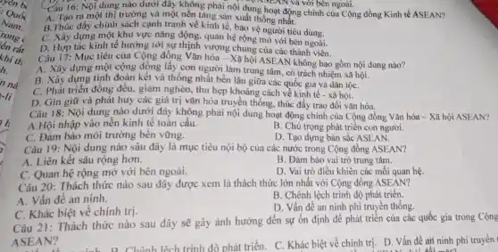 n nà
-Ii
h
7
Câu 16: Nội dung nào dưới đây không phải nội dung hoạt động chính của Cộng đồng Kinh tế ASEAN?
C. ASEAN và với bên ngoài.
A. Tạo ra một thị trường và một nên tảng sản xuất thống nhất.
B.Thúc đẩy chính sách cạnh tranh về kinh tế , bảo vệ người tiêu dùng.
C. Xây dựng một khu vực nǎng động, quan hệ rộng mở với bên ngoài.
Câu 17: Mục tiêu của Cộng đồng Vǎn hóa - Xã hội ASEAN không bao gồm nội dung nào?
D. Hợp tác kinh tế hướng tới sự thịnh vượng chung của các thành viên.
A. Xây dựng một cộng đồng lấy con người làm trung tâm, có trách nhiệm xã hội.
B. Xây dựng tình đoàn kết và thống nhất bền lâu giữa các quốc gia và dân tộC.
C. Phát triển đồng đều, giảm nghèo, thu hẹp khoảng cách về kinh tế - xã hội.
D. Gìn giữ và phát huy các giá trị vǎn hóa truyền thống, thúc đầy trao đổi vǎn hóa.
Câu 18: Nội dung nào dưới đây không phải nội dung hoạt động chính của Cộng đồng Vǎn hóa - Xã hội ASEAN?
A.Hội nhập vào nền kinh tế toàn cầu.
B. Chú trọng phát triển con người.
C. Đảm bảo môi trường bền vững.
D. Tạo dựng bản sắc ASEAN.
Câu 19: Nội dung nào sâu đây là mục tiêu nội bộ của các nước trong Cộng đồng ASEAN?
A. Liên kết sâu rộng hơn.
B. Đảm bảo vai trò trung tâm.
C. Quan hệ rộng mở với bên ngoài.
D. Vai trò điều khiển các mối quan hệ.
Câu 20: Thách thức nào sau đây được xem là thách thức lớn nhất với Cộng đồng ASEAN?
A. Vấn đề an ninh.
B. Chênh lệch trình độ phát triển.
C. Khác biệt về chính trị.
D. Vấn đề an ninh phi truyền thống.
Câu 21:Thách thức nào sau đây sẽ gây ảnh hưởng đến sự ổn định để phát triển của các quốc gia trong Cộng
ASEAN?