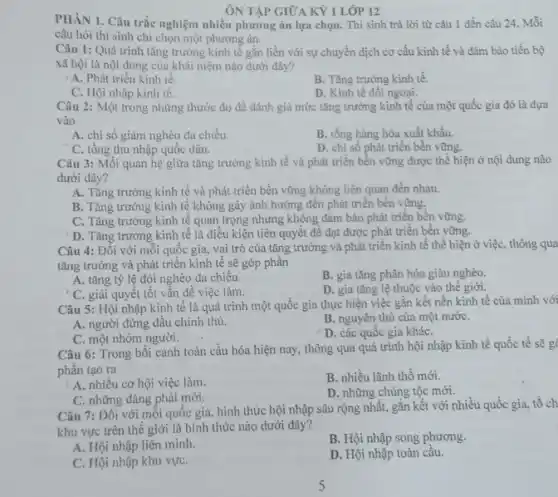 ÔN TẬP GIỮA KỲ 1 LỚP 12
PHÀN 1. Câu trắc nghiệm nhiều phương án lựa chọn. Thí sinh trả lời từ câu 1 đến câu 24 Mỗi
câu hỏi thí sinh chỉ chọn một phương án.
Câu 1: Quá trình tǎng trưởng kinh tế gắn liền với sự chuyển dịch cơ cấu kinh tế và đảm bảo tiến bộ
xã hội là nội dung của khái niệm nào dưới đây?
A. Phát triển kinh tê.
B. Tǎng trường kinh tế
C. Hội nhập kinh tế.
D. Kinh tế đối ngoại.
Câu 2: Một trong những thước đo để đánh giá mức tǎng trường kinh tế của một quốc gia đó là dựa
vào
A. chi số giảm nghèo đa chiều.
B. tổng hàng hóa xuất khẩu.
C. tổng thu nhập quốc dân.
D. chi số phát triển bền vững.
Câu 3: Mối quan hệ giữa tǎng trưởng kinh tế và phát triển bền vững được thể hiện ở nội dung nào
dưới đây?
A. Tǎng trường kinh tế và phát triển bền vững không liên quan đến nhau.
B. Tǎng trưởng kinh tế không gây ảnh hưởng đến phát triển bền vững.
C. Tǎng trường kinh tế quan trọng nhưng không đảm bảo phát triển bền vững.
D. Tǎng trường kinh tế là điều kiện tiên quyết để đạt được phát triển bền vững.
Câu 4: Đối với mỗi quốc gia, vai trò của tǎng trường và phát triển kinh tế thể hiện ở việc, thông qua
tǎng trưởng và phát triển kinh tế sẽ góp phân
A. tǎng tỷ lệ đói nghèo đa chiều.
B. gia tǎng phân hóa giàu nghèo.
C. giải quyết tốt vấn đề việc làm.
D. gia tǎng lệ thuộc vào thế giới.
Câu 5: Hội nhập kinh tế là quá trình một quốc gia thực hiện việc gắn kết nền kinh tế của mình với
A. người đứng đầu chính thủ.
B. nguyên thủ của một nướC.
C. một nhóm người.
D. các quốc gia kháC.
Câu 6: Trong bối cảnh toàn cầu hóa hiện nay, thông qua quá trình hội nhập kinh tế quốc tế sẽ g
phân tạo ra
A. nhiều cơ hội việc làm.
B. nhiều lãnh thổ mới.
C. những đảng phái mới.
D. những chủng tộc mới.
Câu 7: Đối với mỗi quốc gia, hình thức hội nhập sâu rộng nhất, gắn kết với nhiều quốc gia.tố ch
khu vực trên thể giới là hình thức nào dưới đây?
A. Hội nhập liên minh.
B. Hội nhập song phương.
C. Hội nhập khu vựC.
D. Hội nhập toàn câu.