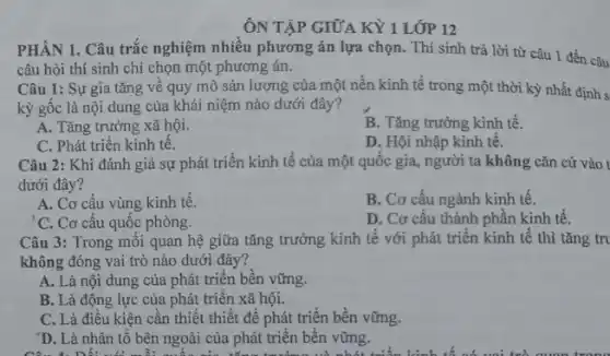 ÔN TẬP GIỮA KỲ 1 LỚP 12
PHÂN 1. Câu trắc nghiệm nhiều phương án lựa chọn. Thí sinh trả lời từ câu 1 đến câu
câu hỏi thí sinh chỉ chọn một phương án.
Câu 1: Sự gia tǎng về quy mô sản lượng của một nền kinh tế trong một thời kỳ nhất định s
kỳ gốc là nội dung của khái niệm nào dưới đây?
A. Tǎng trưởng xã hội.
B. Tǎng trưởng kinh tế.
C. Phát triển kinh tê.
D. Hội nhập kinh tê.
Câu 2: Khi đánh giá sự phát triển kinh tế của một quốc gia, người ta không cǎn cứ vào t
dưới đây?
A. Cơ cấu vùng kinh tế.
B. Cơ cấu ngành kinh tế.
'C. Cơ cấu quốc phòng.
D. Cơ cấu thành phần kinh tế.
Câu 3: Trong môi quan hệ giữa tǎng trưởng kinh tế với phát triển kinh tế thì tǎng tri
không đóng vai trò nào dưới đây?
A. Là nội dung của phát triển bền vững.
B. Là động lực của phát triển xã hội.
C. Là điều kiện cần thiết thiết để phát triển bền vững.
'D. Là nhân tố bên ngoài của phát triển bền vững.
the forty science building library dictionary ninety next behind the h