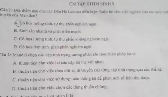 ÔN TẬP KHTN SINH 9
Câu 1: Đặc điểm nào của cây Đậu Hà Lan tạo điều kiện thuận lợi cho việc nghiên cứu các quy luật
truyền của Men đen?
Có hoa lưỡng tính tự thụ phấn nghiêm ngặt.
B. Sinh sản nhanh và phát triển mạnh
C. Có hoa lưỡng tính, tự thụ phấn không nghiêm ngặt
D. Có hoa đơn tính, giao phấn nghiêm ngǎt.
Câu 2: Mendel chọn các cặp tính trạng tương phản khi thực hiện phép lai vì
A. thuận tiện cho việc lai các cặp bố mẹ với nhau.
B. thuận tiện cho việc theo dõi sự di truyền của từng cặp tính trạng qua các thể hệ
C. thuận tiện cho việc sử dụng toán thống kê để phân tích số liệu thu đượC.
D. thuận tiện cho việc chọn các dòng thuần chủng.
am luật nhân lí là: