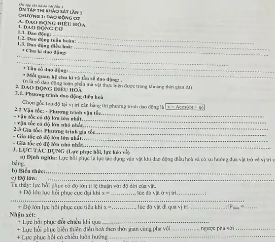 Ôn tập thi kháo sát lần I
ÔN TẬP THI KHÁO SÁT LẦN 1
CHƯƠNG 1: DAO ĐỘNG cơ
A. DAO ĐỘNG ĐIỀU HÒA
1. DAO ĐỌNG CO
1.1. Dao động: ...
__
1.2. Dao động
1.3. Dao động điều hoà:
__
- Chu kì dao động:
__
- Mối quan hệ chu kì và tần số dao động:
(n là số dao động toàn phần mà vật thực hiện được trong khoảng thời gian
Delta t
2. DAO ĐỘNG ĐIỀU HOÀ
2.1. Phương trình dao động điều hoà
Chọn gốc tọa độ tại vị trí cân bằng thì phương trình dao động là x=Acos(omega t+varphi )
2.2 Vận tốc: - Phương trình vận tốc
__
- vận tốc có độ lớn lớn nhất.
__
- vận tốc có độ lớn nhỏ nhất.......................................................................
__
........
2.3 Gia tốc: Phương trình gia tốc
__
.......
- Gia tốc có độ lớn lớn nhất.
__
........ - Gia tốc có độ lớn nhỏ nhất ................
__ .........
3. LỰC TÁC DỤNG (Lực phục hồi, lực kéo về)
a) Định nghĩa: Lực hồi phục là lực tác dụng vào vật khi dao động điều hoà và có xu hướng đưa vật trở về vị trí c
bằng.
b) Biểu thức: __
....
c) Độ lớn:
Ta thấy: lực hồi phục có độ lớn tỉ lệ thuận với độ dời của vật.
+ Độ lớn lực hồi phục cực đại khi x=ldots ldots ldots ldots  lúc đó vật ở vị trí __
...................	...................................................................... __ ...............
+ Độ lớn lực hồi phục cực tiểu khi x=ldots ldots ldots ldots  lúc đó vật đi qua vị trí __ vert Fvert _(min)=ldots ldots ldots 
Nhận xét:
+ Lực hồi phục đối chiều khi qua __
+ Lực hồi phục biến thiên điều hoà theo thời gian cùng pha với __ ngược pha với __ ....
+ Lực phục hồi có chiều luôn hướng
__ ......................................................................