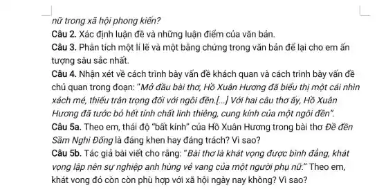 nữ trong xã hội phong kiến?
Câu 2. Xác định luận đề và những luận điểm của vǎn bản.
Câu 3. Phân tích một lí lẽ và một bằng chứng trong vǎn bản để lại cho em ấn
tượng sâu sắc nhất.
Câu 4. Nhân xét về cách trình bày vấn đề khách quan và cách trình bày vấn đề
chủ quan trong đoạn:"Mở đầu bài thơ,Hồ Xuân Hương đã biểu thị một cái nhìn
xách mé, thiếu trân trọng đối với ngôi đền.[...] Với hai câu thơ ấy, Hồ Xuân
Hương đã tước bỏ hết tính chất linh thiêng, cung kính của một ngôi đền".
Câu 5a. Theo em , thái độ "bất kính " của Hồ Xuân Hương trong bài thơ Đề đền
Sầm Nghi Đống là đáng khen hay đáng trách? Vì sao?
Câu 5b. Tác giả bài viết cho rằng :"Bài thơ là khát vọng được bình đẳng khát
vọng lập nên sự nghiệp anh hùng vẻ vang của một người phụ nữ." Theo em,
khát vong đó còn còn phù hợp với xã hội ngày nay không? Vì sao?