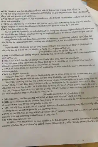 a (NB). Tôn chỉ và mục đích thành lập của tổ chức ASEAN được thể hiện rõ trong Tigen bổ ASEAN
b (TH). Một trong những mục đích của tổ chức ASEAN là hợp tác, giúp đỡ giữa các nước thành viên nhằm th
đầy sự phát triển kinh tế, xã hội và vǎn hóa.
(VD)
ASEAN chủ trương liên kết, hợp tác giữa các nước trên nhiều lĩnh vực khác nhau và tiến tới nhất thể hóa
cả các nước thành viên
(VDC)
Mục tiêu thúc đầy hòa bình và ổn định khu vực của tổ chức ASEAN không chỉ đáp ứng đúng nhu cầu.
nguyện vọng của các nước thành viên mà còn là điều kiện tiên quyết cho sự hợp tác và phát triển.
Câu 2: Đọc đoạn tư liệu sau đây:
Sau khi giành độc lập dân tộc, các quốc gia Đông Nam Á từng bước xây dựng và phát triển kinh tế, đưa tới nhu
cầu hợp tác khu vựC. Điều này cũng được thúc đẩy bởi sự phát triển của xu thế khu vực hóa trên thế giới xuất hiện
từ những nǎm 5060 của thế kỉ xx.
Trong bối cảnh nhiều nước Đông Nam Á muốn hạn chế ảnh hưởng của các cường quốc bên ngoài, đồng thời
thúc đẩy hợp tác và tương trợ lẫn nhau, từ những nǎm 60 của thế kỉ XX, một số tố chức khu vực đã ra đời ở Đông
Nam A.
Ngày 8-8-1967, Hiệp hội các quốc gia Đông Nam Á (ASEAN) được thành lập tại Bǎng Cốc (Thái Lan) với
nǎm nước sáng lập là In-đô-nê-xi-a, Ma-lai-xi-a, Phi-lip-pin, Xin-ga-po và Thái Lan.
(Sách giáo khoa Lịch sử 12, bộ cánh diều, tr.
18-19
(NB)
ASEAN là tên viết tắt bằng tiếng Anh của tổ chức Hiệp hội các quốc gia Đông Nam Á, được thành lập nǎm
1967 tại Thái Lan.
b (TH). ASEAN là tổ chức liên kết khu vực xuất hiện đầu tiên ở Đông Nam Á và trên thế giới.
c (VD). Một trong những nguyên nhân dẫn đến sự thành lập của tổ chức Hiệp hội các quốc gia Đông Nam Á là
nhằm đối phó với những thách thức về an ninh, chính trị từ bên ngoài.
d (VDC). Tổ chức ASEAN được thành lập là kết quả tác động của nhiều nhân tố chủ quan và khách quan, đều có
vai trò quyết định.
Câu 3: Đọc đoạn tư liệu sau đây:
Trong giai đoạn 1967-1999
ASEAN đã phát triển từ ASEAN 5 lên ASEAN 10. Việc 10 nước trong khu vực
trở thành thành viên ASEAN đánh dấu bước phát triển trong liên kết khu vực ở Đông Nam A.
Nǎm 1988, Thủ tướng Thái Lan Cha-ti-chai-Chu-ha-van kêu gọi: "Biến Đông Dương từ chiến trường thành thị
trường". Tháng 10-1990,
Tổng thống In-đô-nê-xi-Xu-hác-tô là nguyên thủ đầu tiên từ các nước ASEAN thǎm
chính thức Việt Nam . Đáp lại, Phó Chủ tịch Hội đồng Bộ trưởng Việt Nam Võ Vǎn Kiệt đã đi thǎm In-đô-nê-xi-a,
Thái Lan, Xin-ga-po. Ngày
28-7-1995
Việt Nam gia nhập ASEAN. Sự kiện này đánh dấu bước phát triển mới của
quá trình hòa giải,hòa nhập và phát triển của Đông Nam A.
(Sách giáo khoa Lịch sử 12, bộ cánh diều, tr. 20)
a (NB). Nǎm 1995, Việt Nam gia nhập ASEAN và trở thành thành viên thứ 7 của tổ chức này.
b (TH). Sự cải thiện quan hệ giữa các nước Đông Dương với nhóm các nước sáng lập ASEAN theo hướng tích cụ
đã tạo cơ sở quan trọng để Việt Nam gia nhập tổ chức này.
c (VD). Việc Việt Nam gia nhập ASEAN là sự kiện đánh dấu chấm dứt hoàn toàn mọi xung đột, tranh chấp ở khu
vực Đông Nam Á, mở ra bước phát triển mới của Đông Nam A.
d (VD). Sự kiện Việt Nam gia nhập ASEAN và sự kiện ASEAN mở rộng số lượng thành viên lên 10 quốc gia đề
đánh dấu bước phát triển trong liên kết khu vực ở Đông Nam A.
Câu 4: Đọc đoạn tư liệu sau đây:
Từ 1976-1999
ASEAN thiết lập quan hệ chính trị ổn định trong khu vực, mở rộng thành viên và từng bu
nâng cao vị thế của ASEAN trên trường quốc tế. Từ sau Hiệp ước
Ba-li(1976)
Hội nghị Thượng đỉnh là cơ ch