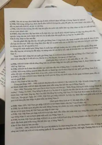 (NB)
Tôn chỉ và mục đích thành lập của tổ chức ASEAN được thể hiện rõ trong Tuyen bo ASEAN
(TH).
Một trong những mục đích của tổ chức ASEAN là hợp tác giúp đỡ giữa các nước thành viên nhằm tế
đầy sự phát triển kinh tế, xã hội và vǎn hóa.
(VD).
ASEAN chủ trương liên kết, hợp tác giữa các nước trên nhiều lĩnh vực khác nhau và tiến tới nhất thể hóa
cả các nước thành viên
(VDC)
Mục tiêu thúc đầy hòa bình và ổn định khu vực của tổ chức ASEAN không chỉ đáp ứng đúng nhu cầu,
nguyện vọng của các nước thành viên mà còn là điều kiện tiên quyết cho sự hợp tác và phát triển.
Câu 2: Đọc đoạn tư liệu sau đây:
Sau khi giành độc lập dân tộc, các quốc gia Đông Nam Á từng bước xây dựng và phát triển kinh tế, đưa tới nhu
cầu hợp tác khu vựC. Điều này cũng được thúc đầy bởi sự phát triển của xu thế khu vực hóa trên thế giới xuất hiện
từ những nǎm 5060 của thế kỉ xx
Trong bối cảnh nhiều nước Đông Nam Á muốn hạn chế ảnh hưởng của các cường quốc bên ngoài, đồng thời
thúc đẩy hợp tác và tương trợ lẫn nhau, từ những nǎm 60 của thế kỉ XX, một số tố chức khu vực đã ra đời ở Đông
Nam Á.
Ngày 8-8-1967
Hiệp hội các quốc gia Đông Nam Á (ASEAN)được thành lập tại Bǎng Cốc (Thái Lan)với
nǎm nước sáng lập là In-đô-nê-xi-a, Ma-lai-xi-a, Phi-lip-pi , Xin-ga-po và Thái Lan.
(Sách giáo khoa Lịch sử 12, bộ cánh diều, tr.
18-19
(NB)
ASEAN là tên viết tắt bằng tiếng Anh của tổ chức Hiệp hội các quốc gia Đông Nam Á, được thành lập nǎm
1967 tại Thái Lan.
b (TH). ASEAN là tổ chức liên kết khu vực xuất hiện đầu tiên ở Đông Nam Á và trên thế giới.
c (VD). Một trong những nguyên nhân dẫn đến sự thành lập của tổ chức Hiệp hội các quốc gia Đông Nam Á là
nhằm đối phó với những thách thức về an ninh, chính trị từ bên ngoài.
d (VDC). Tổ chức ASEAN được thành lập là kết quả tác động của nhiều nhân tố chủ quan và khách quan, đều có
vai trò quyết định.
Câu 3: Đọc đoạn tư liệu sau đây:
Trong giai đoạn 1967-1999
ASEAN đã phát triển từ ASEAN 5 lên ASEAN 10 . Việc 10 nước trong khu vực
trở thành thành viên ASEAN đánh dấu bước phát triển trong liên kết khu vực ở Đông Nam Á.
Nǎm 1988, Thủ tướng Thái Lan Cha-ti-chai-Chu-ha van kêu gọi: "Biến Đông Dương từ chiến trường thành thị
trường". Tháng 10-1990 Tổng thống In-đô-nê-xi-a Xu-hác-10 là nguyên thủ đầu tiên từ các nước ASEAN thǎm
chính thức Việt Nam . Đáp lại, Phó Chủ tịch Hội đồng Bộ trưởng Việt Nam Võ Vǎn Kiệt đã đi thǎm In-đô-nê-xi-a,
Thái Lan, Xin-ga-po. Ngày
28-7-1995,
Việt Nam gia nhập ASEAN. Sự kiện này đánh dấu bước phát triển mới của
quá trình hòa giải,hòa nhập và phát triển của Đông Nam A.
(Sách giáo khoa Lịch sử 12, bộ cánh diều, tr. 20)
a (NB). Nǎm 1995, Việt Nam gia nhập ASEAN và trở thành thành viên thứ T của tổ chức này.
b (TH). Sự cải thiện quan hệ giữa các nước Đông Dương với nhóm các nước sáng lập ASEAN theo hướng tích c
đã tạo cơ sở quan trọng để Việt Nam gia nhập tổ chức này.
c (VD). Việc Việt Nam gia nhập ASEAN là sự kiện đánh dấu chấm dứt hoàn toàn mọi xung đột, tranh chấp ở kh
vực Đông Nam Á, mở ra bước phát triển mới của Đông Nam A.
d (VD). Sự kiện Việt Nam gia nhập ASEAN và sự kiện ASEAN mở rộng số lượng thành viên lên 10 quốc gia đ
đánh dấu bước phát triển trong liên kết khu vực ở Đông Nam Á.
Câu 4: Đọc đoạn tư liệu sau đây:
Từ 1976-1999
ASEAN thiết lập quan hệ chính trị ổn định trong khu vực mở rộng thành viên và từng b
nâng cao vị thế của ASEAN trên trường quốc tế. Từ sau Hiệp ước Ba-li (1976), Hội nghị Thượng đỉnh là cơ cl