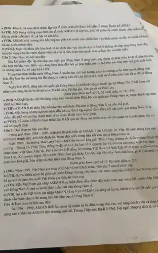 (NB).
Tôn chỉ và mục đích thành lập của tổ chức ASEAN được thể hiện rõ trong Tuyên bổ ASEAN
(TH)
Một trong những mục đích của tổ chức ASEAN là hợp tác, gióp đỡ giữa các nước thành viên nhằm tế
đầy sự phát triển kinh tế, xã hội và vǎn hóa.
(VD)
ASEAN chủ trương liên kết, hợp tác giữa các nước trên nhiều lĩnh vực khác nhau và tiến tới nhất thể hóa
cả các nước thành viên
(VDC)
Mục tiêu thúc đầy hòa bình và ổn định khu vực của tổ chức ASEAN không chi đáp ứng đúng nhu cầu,
nguyện vọng của các nước thành viên mà còn là điều kiện tiên quyết cho sự hợp tác và phát triển.
Câu 2: Đọc đoạn tư liệu sau đây:
Sau khi giành độc lập dân tộc, các quốc gia Đông Nam Á từng bước xây dựng và phát triển kinh tế, đưa tới nhu
cầu hợp tác khu vựC. Điều này cũng được thúc đẩy bởi sự phát triển của xu thế khu vực hóa trên thế giới xuất hiện
từ những nǎm 50,60 của thế kỉ xx.
Trong bối cảnh nhiều nước Đông Nam Á muốn hạn chế ảnh hưởng của các cường quốc bên ngoài, đồng thời
thúc đẩy hợp tác và tương trợ lẫn nhau, từ những nǎm 60 của thế kỉ XX, một số tố chức khu vực đã ra đời ở Đông
Nam A.
Ngày 8-8-1967, Hiệp hội các quốc gia Đông Nam Á (ASEAN) được thành lập tại Bǎng Cốc (Thái Lan) với
nǎm nước sáng lập là In-đô-nê-xi-a, Ma-lai-xi-a, Phi-lip pin, Xin-ga-po và Thái Lan.
(Sách giáo khoa Lịch sử 12, bộ cánh diều, tr. 18-19)
(NB)
ASEAN là tên viết tắt bằng tiếng Anh của tổ chức Hiệp hội các quốc gia Đông Nam Á, được thành lập nǎm
1967 tại Thái Lan.
b (TH). ASEAN là tổ chức liên kết khu vực xuất hiện đầu tiên ở Đông Nam Á và trên thế giới.
(VD)
Một trong những nguyên nhân dẫn đến sự thành lập của tổ chức Hiệp hội các quốc gia Đông Nam A là
nhằm đối phó với những thách thức về an ninh, chính trị từ bên ngoài.
d (VDC). Tổ chức ASEAN được thành lập là kết quả tác động của nhiều nhân tố chủ quan và khách quan, đều có
vai trò quyết định.
Câu 3: Đọc đoạn tư liệu sau đây:
Trong giai đoạn
1967-1999
ASEAN đã phát triển từ ASEAN 5 lên ASEAN 10. Việc 10 nước trong khu vực
trở thành thành viên ASEAN đánh dấu bước phát triển trong liên kết khu vực ở Đông Nam A.
Nǎm 1988, Thủ tướng Thái Lan Cha-ti-chai-Chu-ha-van kêu gọi: "Biến Đông Dương từ chiến trường thành thi
trường". Tháng 10-1990, Tổng thống In-đô-nê-xi-a Xu-hác ô là nguyên thủ đầu tiên từ các nước ASEAN thǎm
chính thức Việt Nam . Đáp lại, Phó Chủ tịch Hội đồng Bộ trưởng Việt Nam Võ Vǎn Kiệt đã đi thǎm In-đô
Thái Lan, Xin-ga-po. Ngày
28-7-1995
Việt Nam gia nhập ASEAN. Sự kiện này đánh dấu bước phát triển mới cù
quá trình hòa giải,hòa nhập và phát triển của Đông Nam A.
(Sách giáo khoa Lịch sử 12, bộ cánh điều, tr. 20)
a (NB). Nǎm 1995, Việt Nam gia nhập ASEAN và trở thành thành viên thứ 7 của tổ chức này.
b (TH). Sự cải thiện quan hệ giữa các nước Đông Dương với nhóm các nước sáng lập ASEAN theo hướng tích
đã tạo cơ sở quan trọng để Việt Nam gia nhập tổ chức này.
c (VD). Việc Việt Nam gia nhập ASEAN là sự kiện đánh dấu chấm dứt hoàn toàn mọi xung đột, tranh chấp ở kỉ
vực Đông Nam Á, mở ra bước phát triển mới của Đông Nam A.
d (VD). Sự kiện Việt Nam gia nhập ASEAN và sự kiện ASEAN mở rộng số lượng thành viên lên 10 quốc gia
đánh dấu bước phát triển trong liên kết khu vực ở Đông Nam Á.
Câu 4: Đọc đoạn tư liệu sau đây:
Từ 1976-1999
ASEAN thiết lập quan hệ chính trị ổn định trong khu vực,mở rộng thành viên và từng t
vị thế của ASEAN trên trường quốc tế.Từ sau Hiệp ước
Ba-li(1976)
. Hội nghị Thượng đỉnh là cơ c