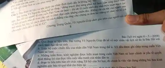 nước........... phã
phát gi ghi chép lịch sử cần phải sáng up
__ 2.....
định các nhân dùng trước
khả nǎng phải bắt buộc cầm súng đánh thực
Việt Nam sử lược khi đó là cuốn sách duy nhất biên soạn mạch lạc
độn. Bác trước nhà cách đánh và cách thẳng của ông cha chúng ta đem
XX'
cho nhiệc chiến
(Dương Trung Quốc. Võ Nguyên Giáp dưới góc nhìn của người viết sử
8
Báo Tuổi trẻ ngày 6-5-2004)
a. Qua đoạn tư liệu trên, Đại tướng Võ Nguyên Giáp đã kể về một nhân vật lịch sử đó là Bác Hồ với
cách lãnh đạo rất tài tình. __
b. Toàn bộ cuộc chiến đấu của nhân dân Việt Nam trong thế kỉ XX đều được ghi chép trong cuốn Việt
Nam sử lược. . __
c. Những kiến thức , kinh nghiệm được biên soạn trong cuốn Việt Nam sử lược chính là yếu tố quyết
định thắng lợi của thực tiễn cuộc đấu tranh của nhân dân ta.
__
d. đoạn tư liệu trên bàn tới chức nǎng Xã hội của Sử học, đó chính là việc vận dụng những bài học kinh
nghiệm qúy báu từ quá khứ cho hiện tại. ...... __