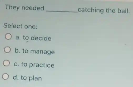 They needed __ catching the ball.
Select one:
a. to decide
b. to manage
c. to practice
d. to plan