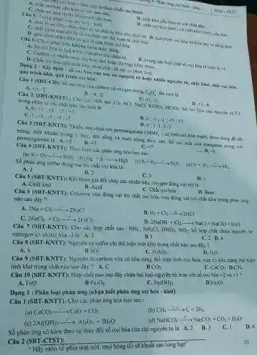 ng 4: Phản ứng oxi hóa -khử
Câu 5: Trong phản ứng oxi hóa-khữ
D. chất oxi hóa (mới)và chất khử (mới)yếu hơn.
A. chất bị oxi hóa nhận điện tử và chất bị khứ cho điện từ. B. quá trình oxi hóa và khữ xảy ra đồng thời.
C. chất chứa nguyên tố số oxi hóa cực đại luôn là chất khử.
D. quá trình nhận điện từ gọi là quá trình oxi hóa.
Trung oxi hóa - khử xảy ra theo chiều tạo thành
A. chất oxi hóa yếu hơn so với ban đầu.
B. chất khử yếu hơn so với chất đầu.
C. chất oxi hóa (hoặc khử) mới yếu hơn.
Câu 6: Chọn phát biểu không hoàn toàn đúng :
A. Sự oxi hóa là quá trình chất khử cho điện từ.
B. Trong các hợp chất số oxi hóa H luôn là +1
C. Carbon có nhiều mức oxi hóa (âm hoặc dương) khác nhau.
D. Chất oxi hóa gặp chất khử chưa chắc đã xảy ra phản ứng.
Dạng 2 : Xác định :số oxi hóa của ion đa nguyên tử hoặc nhiều nguyên tử , chất khử, chất oxi hóa,
quá trình khữ, quá trình oxi hóa.
Câu 1 (SBT-CD): Số oxi hóa của carbon và oxygen trong
C_(2)O_(4)^2- lần lượt là
A. +3,-2
C. +1,-3
D. +3,-6
+4,-2
Câu 2 (SBT-KNTT): Cho các chất sau Cl_(2) HCI, NaCl, KClO_(3),HClO_(4) Số oxi hóa của nguyên tử Cl
trong phân tử các chất trên lần lượt là
A. 0; +1;+1;+5;+7
B. 0 -1;-1;+5;+7
D.
C. 1 -1;-1;-5;-7
0;1;1;5;7
Câu 3 (SBT-KNTT):Thuốc tím chứa ion permanganate (MnO_(4)^-) có tính oxi hóa mạnh, được dùng để sát
trùng, diệt khuẩn trong y học, đời sống và nuôi trồng thủy sản. Số oxi hóa của manganse trong ion
permanganate là : A. +2 B. +3
C. +7
__ D. +6
Câu 4 (SBT-KNTT): Thực hiện các phản ứng hóa học sau :
(a) S+O_(2)arrow ^0SO_(2) (b) Hg+Sarrow HgS
(c) S+H_(2)arrow H_(2)S ; (d)
S+3F_(2)arrow SF_(6)
Số phản ứng sulfur đóng vai trò chất oxi hóa là
D. 1
A. 3
C. 3
B. 2
Câu 5 (SBT-KNTT):Khi tham gia đốt cháy các nhiên liệu oxygen đóng vai trò là
A. Chất khừ
D. Base
B. Acid
C. Chất oxi hóa
Câu 6 (SBT-KNTT)Chlorine vừa đóng vai trò chất oxi hóa vừa đóng vai trò chất khử trong phản ứng
nào sau đây?
A. 2Na+Cl_(2)xrightarrow (l^0)2NaCl
B. H_(2)+Cl_(2)xrightarrow (a)2HCl
2FeCl_(2)+Cl_(2)xrightarrow (l^0)2FeCl_(3)
D
2NaOH+Cl_(2)arrow NaCl+NaClO+H_(2)O
Câu 7 (SBT Cho các hợp chất sau :
NH_(3),NH_(4)Cl,HNO_(3),NO_(2)
Số hợp chất chứa nguyên tử
nitrogen có số oxi hóa
-3 là : A. 1
C. 2 D.4
B3
Câu Nguyên tử sulfur chỉ thể hiện tính khử trong chất nào sau đây ?
D. H_(2)S
C. H_(2)SO_(4)
A. S
B SO_(2)
CaCO_(3) D CH_(4) Câu 9 (SBT -KNTT): Nguyên tử carbon vừa có khả nǎng thể hiện tính oxi hóa, vừa có khả nǎng thể hiện
tính khử trong chất nào sau đây
B CO_(2)
Câu 10 (SBT -KNTT): Hợp chất nào sau đây chứa hai loại nguyên tử iron với số oxi hóa +2 và +3 ?
A. FeO
B Fe_(3)O_(4)
C. Fe(OH)_(3)
D Fe_(2)O_(3)
Dạng 3 : Phân loại phản ứng (nhận biết phản ứng oxi hóa - khử)
Câu 1 (SBT -KNTT): Cho các phản ứng hóa học sau :
(b)
CH_(4)xrightarrow (l^circ ,x1)C+2H_(2)
(a)
CaCO_(3)arrow CaO+CO_(2)
NaHCO_(3)xrightarrow (1^circ )Na_(2)CO_(3)+CO_(2)+H_(2)O
(c)
2Al(OH)_(3)xrightarrow (l^0)Al_(2)O_(3)+3H_(2)O
Số phản ứng có kèm theo sự oxi hóa của các nguyên tử là B. 3
2
__
" Hãy nhìn về phía mặt trời, mọi bóng tối sẽ khuất sau lưng bạn"
10