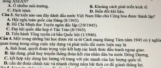 đông ASEAN?
A. O nhiễm môi trường.
B. Khoảng cách phát triển kinh tế.
C. Dịch bệnh.
D. Biến đổi khí hậu.
Câu 3. Sự kiện nào sau đây đánh dấu nước Việt Nam Dân chủ Cộng hòa được thành lập?
A. Hội nghị toàn quốc của Đảng (8/1945)
B. Hồ Chí Minh đọc Tuyên ngôn độc lập (2/9/1945)
C. Đại hội quốc dân họp ở Tân Trào (8/1945)
D. Tiến hành Tổng tuyên cử bâu Quốc hội (1/1946)
Câu 4. Một trong những bài học được rút ra từ Cách mạng tháng Tám nǎm 1945 có ý nghĩa
quan trọng trong công cuộc xây dựng và phát triển đất nước hiện nay là
A. linh hoạt, quyết đoán trong việc kết hợp các hình thức đầu tranh ngoại giao.
B. tận dụng, phát huy truyền thống đoàn kết của nhân dân ba nước Đông Dương.
C. kết hợp xây dựng lực lượng vũ trang với sức mạnh của lực lượng quốc tê.
D. cân dự đoán