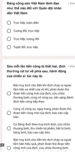 Đảng cộng sản Việt Nam lãnh đạo
như thế nào đối với Quân đội nhân
dân Việt Nam
Trực tiếp, toàn diện
Tương đối, trực tiếp
Trực tiếp, tương đối
Tuyệt đối, trực tiếp
Sau mỗi lần tiến công bị thất bại địch 1 điểm
thường rút lui về phía sau, hành động
của chiến sĩ lúc này là:
Bắn truy kích cho đến khi địch chạy ra ngoài
tầm bắn xa nhất của vũ khí, phán đoán thủ
đoạn tiến công mới của địch, cứu chữa
thương binh, củng cố công sự, sẵn sàng đánh
địch tiến công tiếp theo.
Củng cố công sự ngụy trang, phán đoán thủ
đoạn tiến công mới của địch, báo cáo cấp
trên.
Cơ động đuổi theo truy kích địch, cứu chữa
thương binh, thu chiến lợi phẩm, bắt tù binh,
hàng binh, báo cáo cấp trên.
Bắn truy kích cho đến khi địch chạy ra ngoài
tầm bắn hiệu quả , phán đoán thủ đoạn tiến
công mới của địch , cứu chữa thương binh,
A. i Al
1 điểm