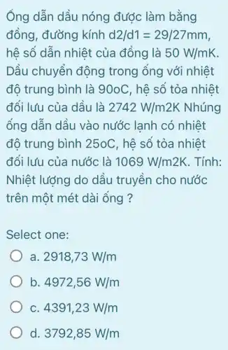 Ông dẫn dầu nóng được làm bằng
đồng, đường kính d2/d1=29/27mm
hệ số dẫn nhiệt của đồng là 50W/mK
Dầu chuyển động trong ống với nhiệt
độ trung bình là 90oC, hệ số tỏa nhiệt
đối lưu của dầu là 2742W/m2K Nhúng
ông dẫn dầu vào nước lạnh có nhiệt
độ trung bình 25oC, hệ số tỏa nhiệt
đối lưu của nước là 1069W/m2K . Tính:
Nhiệt lượng do dầu truyền cho nước
trên một mét dài ống ?
Select one:
a 2918,73W/m
b 4972,56W/m
C 4391,23W/m
d. 3792,85W/m