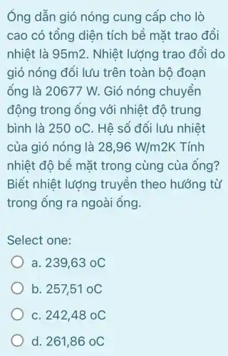 Ống dẫn gió nóng cung cấp cho lò
cao có tông diện tích bề mặt trao đổi
nhiệt là 95m2.. Nhiệt lượng trao đổi do
gió nóng đổi lưu trên toàn bộ đoan
ống là 20677 W. Gió nóng chuyên
động trong ông với nhiệt độ trung
bình là 250 oC . Hệ số đôi lưu nhiệt
của gió nóng là 28,96W/m2K Tính
nhiệt độ bề mặt trong cùng của ống?
Biết nhiệt lượng truyền theo hướng từ
trong ông ra ngoài ống.
Select one:
a. 239,63 oC
b. 257,51 oC
c. 242 ,48 oC
d. 261 ,86 oC