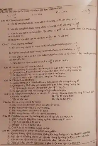 ĐỘNG HỌC
Câu 10. Độ lớn vận tốc trung bình được xác định bởi biểu thức:
C. v=Delta dcdot Delta t
D. bar (v)=(Delta overrightarrow (d))/(Delta l)
A. v=(Delta d)/(Delta )
B. overrightarrow (v)=Delta overrightarrow (d)Delta t
Câu 11. Chọn phương án sai?
A. Tốc độ trung bình là đại lượng vật lý vô hướng có độ lớn bằng:
v=(s)/(t)
B. Vận tốc trung bình là đại lượng vật lý vô hướng có độ lớn bằng:
v=(Delta d)/(Delta t)
C. Vận tốc tửc thời v tại thời điểm t đặc trưng cho chiều và độ nhanh chậm của chuyển động
tại thời điểm đỏ.
D. Biểu thức xác định vận tốc tức thời:
v=(Delta d)/(Delta t) (khi Delta t rất nhỏ).
Câu 12. Chọn phương án đúng?
A. Tốc độ trung bình là đại lượng vật lý có hướng có độ lớn bằng:
v=(s)/(t)
B. Vận tốc trung bình là đại lượng vật lý vô hướng có độ lớn bằng:
v=(Delta d)/(Delta t)
C. Vận tốc tức thời v tại thời điểm t đặc trung cho chiều và độ nhanh chậm của chuyển động
tại thời điếm đó.
D. Biểu thức xác định vận tốc tức thời:
v=(Delta d)/(Delta t) (khi Delta t đủ lớn).
Câu 13. Tốc độ trung bình được tính bằng:
A. Quàng đường đi được chia cho khoảng thời gian đi hết quãng dường đó.
B. Quãng đường đi được nhân với khoảng thời gian đi hết quàng dường đó.
C. Độ dịch chuy en chia cho khoảng thời gian dịch chuyên.
D. Độ dịch chu ên nhân với khoảng thời gian dịch chuy ên.
Câu 14. Vận tốc được tính bằng:
A. Quãng đường đã đi chia cho khoảng thời gian đi hết quãng đường đó
B. Quãng đường đã đi nhân với khoảng thời gian đi hết quãng đường đó.
C. Độ dịch chuyển chia cho khoảng thời gian dịch chuyên.
D. Độ dịch chuyển nhân với khoảng thời gian dịch chuyển.
Câu 15. Số hiền thị trên đồng hồ đo tốc độ của các phương tiện giao thông khi đang di chuyên là g
gi?
A. Vận tốc trung bình.
B. Tốc độ trung bình.
C. Vận tốc tức thời.
D. Tốc độ tức thời.
Câu 16. Tốc độ trung bình là đại lượng:
A. Đặc trưng cho độ nhanh, chậm cua chuyển động.
B. Đặc trưng cho hướng của chuyển động.
C. Dạc trung cho vị trí của chuyên động.
D. Đặc trưng cho mọi tinh chất của chuyên động.
Câu 17. Phát biểu nào sau đây là đúng khi nói về vận tốc của một ô tô:
A. Ô tô A chuyến động theo hướng tây bắc với tốc độ 50km/h.
B. Ô tô A có vận tốc là 50km/h.
C. Mỗi giờ, ô tô A đi được 50 km.
D. Ô tô A đã di 50 km theo hướng tây bắC.
Câu 18. Chuyển động và đứng yên có tính tương đối vì:
A. Quảng đường vật đi được trong những khoảng thời gian khác nhau là khác nhau.
B. Một vật có thể đứng yên so với vật này nhưng lại chuyển động so với vật kháC.
C. Vận tốc của vật so với các vật mốc khác,nhau là khác nhau.
D. Dạng quộ đạo chuyển động của vật phụ thuộc vào vật chọn làm mốC.