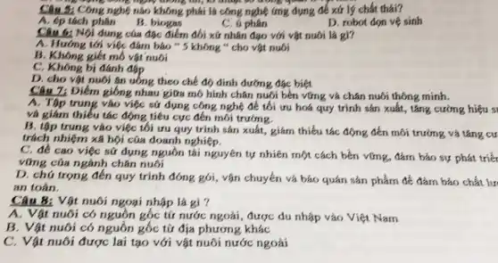 ng động cong ngày
Câu 5: Công nghệ nào không phải là công nghệ ứng dụng để xứ lý chất thải?
A. ép tách phân
B. biogas
C. u phân
D. robot don vệ sinh
6: Nội dung của đặc điểm đối xử nhân đạo với vật nuôi là gì?
A. Hướng tới việc đảm bảo " 5 không " cho vật nuôi
B. Không giết mô vật nuôi
C. Không bị đánh đáp
D. cho vật nuôi ǎn uống theo chế độ dinh dưỡng đặc biệt
Câu 7: Điểm giống nhau giữa mô hình chǎn nuôi bền vững và chǎn nuôi thông minh.
A. Tập trung vào việc sử dụng công nghệ để tối ưu hoá quy trình sản xuất, tǎng cường hiệu s
và giảm thiếu tác động tiêu cực đến môi trường.
B. tập trung vào việc tối ưu quy trình sản xuất, giảm thiếu tác động đến môi trường và tǎng cư
trách nhiệm xã hội của doanh nghiệp.
C. đề cao việc sử dụng nguồn tải nguyên tự nhiên một cách bền vững, đảm bảo sự phát triểt
vững của ngành chǎn nuôi
D. chú trọng đến quy trình đóng gói , vận chuyển và bảo quản sản phẩm để đảm bảo chất lư
an toàn.
Câu 8: Vật nuôi ngoại nhập là gì 7
A. Vật nuôi có nguồn gốc từ nước ngoài , được du nhập vào Việt Nam
B. Vật nuôi có nguồn gốc từ địa phương khác
C. Vật nuôi được lai tạo với vật nuôi nước ngoài