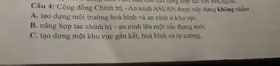 ông như vực, hạn che mơ rộng hợp tác với bên ngoài.
Câu 4: Cộng đồng Chính trị - An ninh ASEAN được xây dựng không nhằm
A. tạo dựng môi trường hoà bình và an ninh ở khu vựC.
B. nâng hợp tác chính trị - an ninh lên một nấc thang mới:
C. tạo dựng một khu vực gắn kết., hoà bình và tự cường.