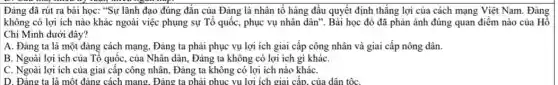 Đảng đã rút ra bài học: "Sự lãnh đạo đúng đắn của Đảng là nhân tố hàng đầu quyết định thắng lợi của cách mạng Việt Nam. Đảng
không có lợi ích nào khác ngoài việc phụng sự Tổ quốc , phục vụ nhân dân . Bài học đó đã phản ánh đúng quan điểm nào của Hồ
Chí Minh dưới đây?
A. Đảng ta là một đảng cách mạng , Đảng ta phải phục vụ lợi ích giai cấp công nhân và giai cấp nông dân.
B. Ngoài lợi ích của Tổ quốc, của Nhân dân, Đảng ta không có lợi ích gì kháC.
C. Ngoài lợi ích của giai cấp công nhân, Đảng ta không có lợi ích nào kháC.
D. Đảng ta là một đảng cách mang . Đảng ta phải phục vụ lợi ích giai cấp, của dân tộC.