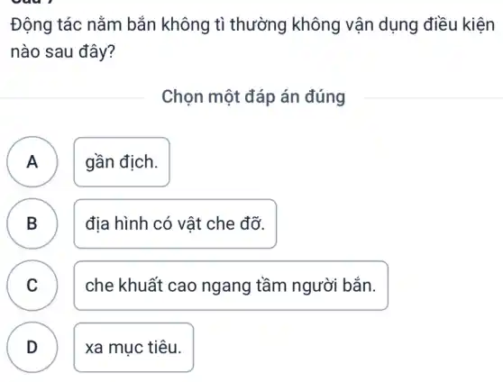 Động tác nằm bẳn không tì thường không vận dụng điều kiện
nào sau đây?
Chọn một đáp án đúng
A gần địch. A
B B
địa hình có vật che đỡ.
C v
che khuất cao ngang tầm người bắn.
D
xa mục tiêu.