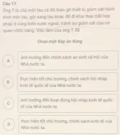 Ông Tlà chú một tàu cá đã tháo gõ thiết bị giám sát hành
trình trên tàu, gón sang tàu khác để đi khai thác bất hợp
pháp ở vùng biến nước ngoài, tránh sự giám sát của cơ
quan chức nǎng. Việc làm của ông T đã
Chọn một đáp án đúng
A
ảnh hưởng đến chính sách an sinh xã hội của
Nhà nước ta.
B
thực hiện tốt chú trương, chính sách hội nhập
kinh tế quốc tế của Nhà nước ta.
C
tế của Nhà nước ta
ánh hướng đến hoạt động hội nhập kinh tế quốc
v
Câu 17
D
Nhà nước ta.
thực hiện tốt chú trương, chính sách kinh tế của