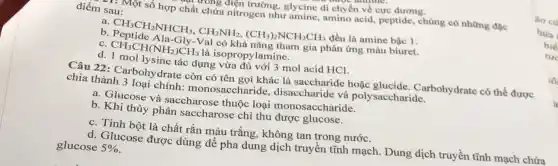 ương điện trường glycine di chyên về cực dương.
điểm sau:
T* Một số hợp chất chứa nitrogen như amine, amino acid peptide, chủng có những đọc
a. CH_(3)CH_(2)NHCH_(3),CH_(3)NH_(2),(CH_(3))_(2)NCH_(2)CH_(3) đều là amine bậc 1.
b. Peptide Ala-Gly-V al có khả nǎng tham gia phản ứng màu biuret.
c. CH_(3)CH(NH_(2))CH_(3) là isopropylamine.
d. 1 mol lysine tác dụng vừa mol acid HCl.
Câu 22: Carbohy drate còn có tên gọi khác là saccharide hoặc Carbohydrate có thể được
chia thành 3 loại chính:monosaccharide , disaccharide và polysaccharide.
a. Glucose và saccharose thuộc loại accharide.
b. Khi thủy phân saccharose chỉ thu được glucose.
c. Tinh bột là chất rắn màu trắng, không tan trong nước.
d. Glucose được dùng để pha dung dịch truyên tĩnh mạch. Dung dịch truyền tĩnh mạch chứa
glucose 5%