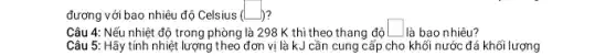 đương với bao nhiêu độ Celsius (L (square )
Câu 4: Nếu nhiệt độ trong phòng là 298 K thì theo thang độ
square 
là bao nhiêu?
Câu 5: Hãy tính nhiệt lượng theo đơn vị là kJ cần cung cấp cho khối nước đá khối lượng