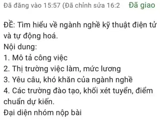 Đã đǎng vào 15:57 (Đã chỉnh sửa 16:2 Đã giao
ĐỀ: Tìm hiểu về ngành nghề kỹ thuật điện tử
và tự động hoá.
Nội dung:
1. Mô tả công việc
2. Thị trường việc làm, mức lương
3. Yêu câu, khó khǎn của ngành nghề
4. Các trường đào tạo, khối xét tuyển, điểm
chuẩn dự kiến.
Đại diện nhóm nộp bài