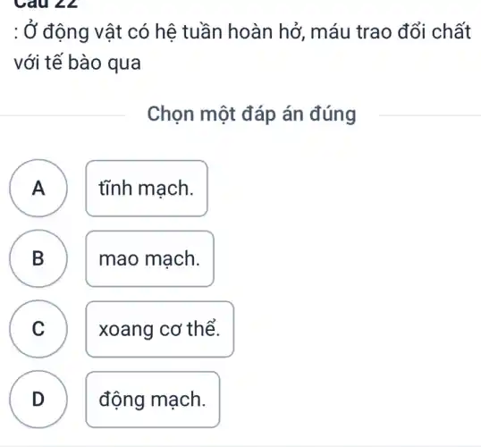 : Ở động vật có hệ tuần hoàn hở, máu trao đổi chất
với tế bào qua
Chọn một đáp án đúng
A tĩnh mạch.
A
B D
mao mạch.
C
.
xoang cơ thể.
D
động mạch.