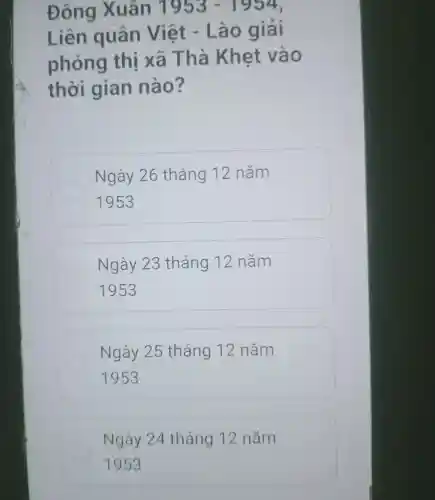 Đông Xuân 1953-1954
Liên quân Việt .Lao giải
phóng thị xa Thà Khet vào
thời gian nào?
Ngày 26 tháng 12 nǎm
1953
Ngày 23 tháng 12 nǎm
1953
Ngày 25 tháng 12 nǎm
1953
Ngày 24 tháng 12 nǎm