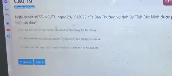 Nghị quyết số 55-NQ/TU ngày 29/03 /2022 của Ban Thường vụ tỉnh ủy Tỉnh Bắc Ninh được |
biến tới đâu?
A. Phổ biến đến chi bộ và trên các phương tiện thông tin đại chúng.
OB. Phổ biến đến các sở, ban, ngành Ủy ban nhân dân cấp huyện, cấp xã.
C. Phổ biến đến mặt trận Tổ quốc và tổ chức chính trị - xã hội các cấp.