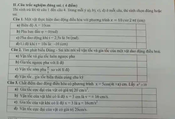 nghiệm đúng sai. ( 4 điểm
Thí sinh trả lời từ câu 1 đến câu 4. Trong mỗi ý a), b), c)., d) ở mỗi câu , thí sinh chọn đúng hoặc
sai.
Câu 1. Một vật thực hiện dao động điều hòa với phương trình x=10cos2pi t(cm)
a) Biên độ A=10cm
b) Pha ban đầu varphi =0(rad)
square 
c) Pha dao động khi t=2,5s là 5pi (rad)
square 
d) Li độ khi t=10s la: -10(cm)
square 
Câu 2. Tìm phát biểu Đúng - Sai khi nói về vận tốc và gia tốc của một vật dao động điều hoà.
a) Vận tốc và gia tốc luôn ngược pha
b) Gia tốc ngược pha với li độ
square 
c) Vận tốc sớm pha (pi )/(2) so với li độ
square 
d) Vận tốc , gia tốc biến thiên cùng chu kỳ
square 
Câu 3. Chất điểm dao động điều hòa có phương trình x=5cos(4t+pi )cm . Lấy pi ^2=10
a) Gia tốc cực đại của vật có giá trị 20cm/s^2
square 
b) Vận tốc của vật khi có li độ x=3cm là v=pm 16cm/s
square 
c) Gia tốc của vật khi có li độ x=3 là a=16cm/s^2
square 
d) Vận tốc cực đại của vật có giá trị 20cm/s
square