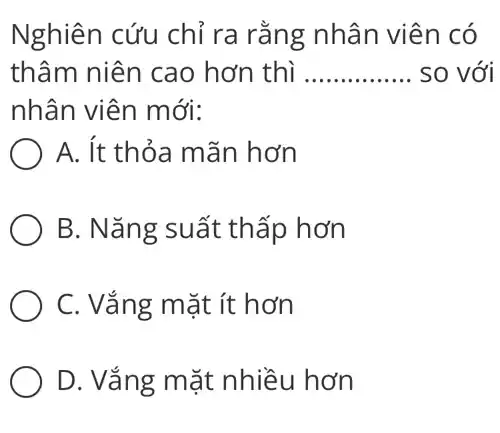 Nghiên cứu chỉ ra rằng nhân viên có
thâm niên cao hơn thì __ so với
nhân viên mới:
A. ít thỏa mãn hơn
B. Nǎng suất thấp hơn
C. Vắng mặt ít hơn
D. Vắng mặt nhiều hơn