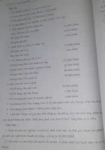 nghiệp
(Bai 5.6:
1. Tai Doanh nghiệp T có các tài liệu sau:
- Chi phí sản xuất dờ dang đầu kỳ:3.500 .000đ.
- Thành phẩm tồn kho:
15.500.000d (500 sp).
II. Trong tháng có các nghiệp vụ kinh tế phát sinh sau:
-TSCĐ dùng cho quản lý doanh nghiệp:
5. Các khoản trích theo lương theo tỷ lệ hiện hành trên tiên lương, tính vào chi ph
6. Cuối tháng hoàn thành 1.000sp đem nhập kho.
7. Xuất bán 700sp với giá bán
800.000//sp
thu bằng tiền mặt một nửa, phần còn
cho khách hàng trả chậm. Biết rằng thuế suất thuế GTGT hàng bán ra là
10%  Yêu cầu:
1. Định khoản các nghiệp vụ kinh tế phát sinh trên và tính giá thành sản phẩm
chi phí sản xuất kinh doanh dở dang cuối kỳ là
20.000.000d
2.Tính toán và xác định kết quả kinh doanh và phản ánh tình hình trên vào sơ đồ
khoản.