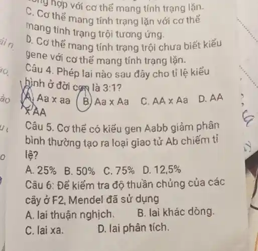 , nghợp với cơ thế mang tính trạng lǎn.
C. Cơ thể mang tính trạng lặn với cơ thế
mang tinh trạng trôi tương ứng.
D. Cơ thể mang tính trạng trội chưa biết kiếu
gene với cơ thế mạng tính trạng lặn.
Câu 4. Phép lai nào sau đây cho tỉ lệ kiểu
hình ở đời cao là 3:7
Aaxaa (B)
Aatimes Aa
C. AAtimes Aa
D. AA
AA
Câu 5. Cơ thể có kiểu gen Aabb giảm phân
bình thường tạo ra loại giao tử Ab chiếm tỉ
lệ?
A. 25% 
B. 50% 
C. 75% 
D. 12,5% 
Câu 6: Để kiểm tra độ thuần chủng của các
cây ở F2, Mendel đã sử dụng
A. lai thuận nghịch.
B. lai khác dòng.
C. lai xa.
D. lai phân tích.