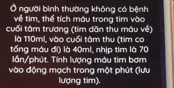 Ở người bình thường không có bệnh
về tim, th lễ tích máu trong tim vào
cuối tâm trương (tim dãn thu máu về)
là 11 Oml, vào cuối tâm thu (tim co
tống m áu đi) là 40ml , nhịp tim là 70
lacute (hat (a))n/phacute (u)t . Tính lượng máu tim bơm
vào động mạch trong một phút (lvu
lượng tim).