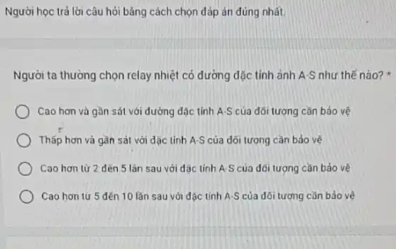 Người học trả lời câu hỏi bằng cách chọn đáp án đúng nhất.
Người ta thường chọn relay nhiệt có dường dặc tính ảnh A-S như thế nào?
Cao hơn và gần sát với đường dặc tính A.S của đối tượng cần bảo vệ
Thấp hơn và gần sát với đạc tính A-S của đối tượng cần bảo vê
Cao hơn từ 2 dén 5 lân sau với dǎc tính A S của dối tượng cần bảo vệ
Cao hơn từ 5 đến 10 lần sau với đặc tinh A-S của dõi tượng cǎn bảo vê