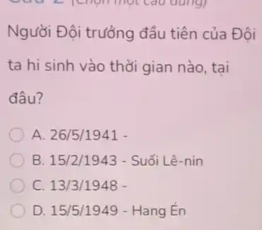 Người Đội trưởng đầu tiên của Đôi
ta hi sinh vào thời gian nào, tại
đâu?
A. 26/5/1941
B 15/2/1943- Sudelta i Lhat (e)-nin
C. 13/3/1948-
D. 15/5/1949 - Hang En