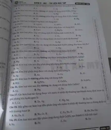 a Người :
những
ở điề,
ai.
chet_(90)
rái sang
Li Huan
Câu 23. Kim loại nào sau day the dụng với nước thu được dung dịch hase?
A. AL
B. K.
C. Ag
D. Fe
Câu 24. Kim loại nào sau đây không tác dụng với dung dịch H_(2)SO_(4) loãng?
A. Na.
B. Al.
C. Mg
D. Cu
Câu 25. Kim loại nào sau đây không phản ứng với dung dịch H_(2)SO_(4) loãng?
A. Ca.
B. Al
C. Ag.
D. Mg.
Câu 26. Kim loại Cu phàn ứng được với dung dịch
A. FeSO_(4)-
B. AgNO_(3).
C. KNO_(3)
D. HCl
Câu 27. Ở nhiệt độ thường, kim loại Fe phản ứng được với dung dịch
A. FeCl_(2).
B. NaCl.
C. MgCl_(2).
D. CuCl_(2).
Câu 28. Kim loại phản ứng với dung dịch HCl loãng sinh ra khí H_(2) là
A. Hg.
B. Cu.
C. Fe.
D. Ag.
Câu 29. Kim loại nào sau đây tác dụng được với H_(2)O ở nhiệt độ thường?
A. Au.
B. Cu.
C. Ag.
D. Na.
Câu 30. Kim loại nào sau đây tác dụng với dung dịch H_(2)SO_(4) loãng, thu được khí H_(2)
A. Au.
B. Cu.
C. Mg.
D. Ag
Câu 31. Kim loại nào sau đây không tan được trong dung dịch HCl?
D. Mg.
A. Al.
B. Ag
C. Zn.
Câu 32. Kim loại nào sau đây không tan được trong dung dịch
H_(2)SO_(4) loãng?
D. Fe.
A. Mg.
B. Al.
C. Cu.
Câu 33. Kim loại nào sau đây phản ứng với dung dịch
H_(2)SO_(4) loãng?
D. Au.
A. Cu.
B. Mg.
C. Ag.
Câu 34. Kim loại phản ứng được với dung dịch HCl loãng là
D. Al.
A. Ag.
B. Au.
C. Cu.
Câu 35. Kim loại Fe không phản ứng với dung dịch
C. CuSO_(4).
D. NaNO_(3).
A. HCl.
B. AgNO_(3)
A. Ag.
Câu 37. Các kim loại tác dụng được với nước ở nhiệt độ thường tạo thành dung dịch base và
giải phóng khí hydrogen là
C. Mg, Ag.
D. Cu, Ba.
Câu 36. Kim loại nào sau đây không tác dụng với dung dịch
CuSO_(4)
D. Al.
B. Mg.
C. Fe.
A. K, Ca.
B. Zn, Ag.
Câu 38, Dãy gồm các kim loại đều phản ứng với nước ở nhiệt độ thường tạo ra dung dịch có:
môi trường base là
C. Na, Ba, K.
D. Be, Na, Ca.
A. Na, Fe, K.
B. Na, Cr, K.
Câu 39. Kim loại nào sau đây phản ứng dung dịch
CuSO_(4)
tạo thành 2 chất kết tủa?
A. Na.
D. Zn.
B. Fe.
C. Ba.
KHTN 9 - HK1-TAI LIỆU HQC TẬP