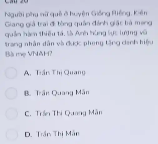 Người phụ nữ quê ở huyện Giống Riêng . Kiên
Giang giá trai đi tồng quân đánh giặc bà mang
quân hàm thiếu tổ là Anh hùng lực
trang nhân dân và được phong tǎng danh hiêu
Bà me VNAH?
A. Trân Thị Quang
B. Trân Quang Mẫn
C. Trân Thị Quang Mãn
D. Trân Thị Mãn