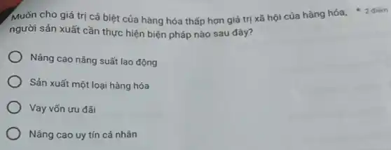 người sản xuất cần thực hiện biện pháp nào sau đây?
Nâng cao nǎng suất lao động
Sản xuất một loại hàng hóa
Vay vốn ưu đãi
Nâng cao uy tín cá nhân
Muốn cho giá trị cá biệt của hàng hóa thấp hơn giá trị xã hội cúa hàng hóa, * 2 điểm