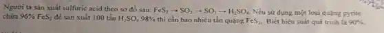 Ngưởi ta sản xuất sulfuric acid theo so đồ sau: FeS_(2)arrow SO_(2)arrow SO_(3)arrow H_(2)SO_(4) Nếu sử dụng một loại quặng pyrite
chứa 96% FeS_(2) để sản xuất 100 tấn H_(2)SO_(4)98%  thì cần bao nhiêu tấn quặng FeS_(2) Biết hiệu suất quá trình là 90%