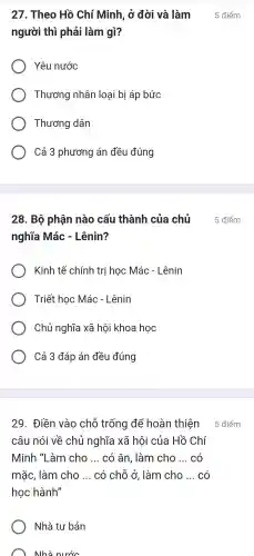 người thì phải làm gì?
Yêu nước
Thương nhân loại bị áp bức
Thương dân
Cả 3 phương án đều đúng
nghĩa Mác - Lênin?
Kinh tế chính trị học Mác - Lênin
Triết học Mác - Lênin
Chủ nghĩa xã hội khoa học
Cả 3 đáp án đều đúng
29 . Điền vào chỗ trống để hoàn thiện
câu nói về chủ nghĩa xã hôi của Hồ Chí
Minh "Làm cho __ có ǎn , làm cho __ có
mǎc . làm cho __ có chỗ ở, làm cho __ có
học hành"
Nhà tư bản
Nhà nước
27 . Theo Hồ Chí Minh, ở đời và làm 5 điểm
28. Bộ phận nào cấu thành của chủ 5 điểm
5 điểm