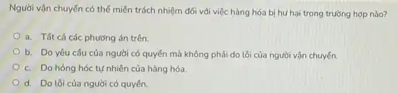 Người vận chuyển có thể miễn trách nhiệm đối với việc hàng hóa bị hư hại trong trường hợp nào?
a. Tất cả các phương án trên.
b. Do yêu cầu của người có quyền mà không phải do lỗi của người vận chuyển.
c. Do hỏng hóc tự nhiên của hàng hóa.
d. Do lỗi của người có quyền.