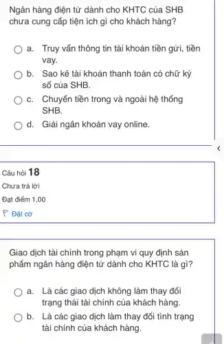 Ngân hàng điện tử dành cho KHTC của SHB
chưa cung cấp tiện ích gì cho khách hàng?
a. Truy vấn thông tin tài khoản tiền gửi, tiền
vay.
b. Sao kê tài khoản thanh toán có chữ ký
số của SHB.
C. Chuyển tiền trong và ngoài hệ thống
SHB.
d. Giải ngân khoản vay online.
Giao dịch tài chính trong phạm vi quy định sản
phẩm ngân hàng điện tử dành cho KHTC là gì?
a. Là các giao dịch không làm thay đổi
trạng thái tài chính của khách hàng
b. . Là các giao dịch làm thay đổi tình trạng
tài chính của khách hàng.