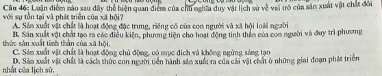 A. Nguôi lao động	apris	yCông cụ nào động
Câu 46: Luận điểm nào sau đây thể hiện quan điểm của chủ nghĩa duy vật lịch sử về vai trò của sản xuất vật chất đối
với sự tồn tại và phát triển của xã hội?
A. Sản xuất vật chất là hoạt động đặc trưng, riêng có của con người và xã hội loài người
B. Sản xuất vật chất tạo ra các điều kiện, phương tiện cho hoạt động tinh thần của con người và duy trì phương
thức sản xuất tinh thân của xã hội.
C. Sản xuất vật chất là hoạt động chủ động, có mục đích và không ngừng sáng tạo
D. Sản xuất vật chất là cách thức con người tiến hành sản xuất ra của cải vật chất ở những giai đoạn phát triển
nhất của lịch sử.