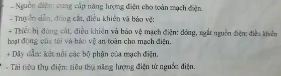 -Nguôn điện cung câp nǎng lượng điện cho toàn mạch điện.
Truyên dân , đóng cǎt.điều khiển và bảo vê:
t Thiết bi đóng cǎt.điều khiên và bảo vê mạch điện: đóng , ngǎt nguồn điện;điều khiển
hoạt động của tải và bảo vệ an toàn cho mạch điện.
+ Dây dân:kết nôi các bộ phận của mạch điện.
- Tải tiêu thu điện:tiêu thu nǎng lượng điện từ nguồn điện.