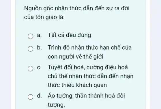 Nguồn gốc nhận thức dẫn đến sự ra đời
của tôn giáo là:
a. Tất cả đều đúng
b. Trình độ nhận thức hạn chế của
con người về thế giới
C. . Tuyệt đối hoá , cường điệu hoá
chủ thể nhân thức dẫn đến nhận
thức thiếu khách quan
d. Áo tưởng, thần thánh hoá đối
tượng.